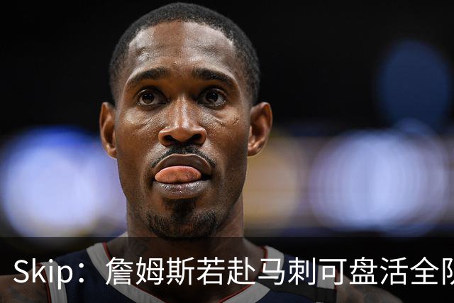 Skip：詹姆斯若赴马刺可盘活全队 扮演控卫角色最为契合