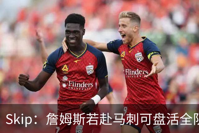 Skip：詹姆斯若赴马刺可盘活全队 扮演控卫角色最为契合